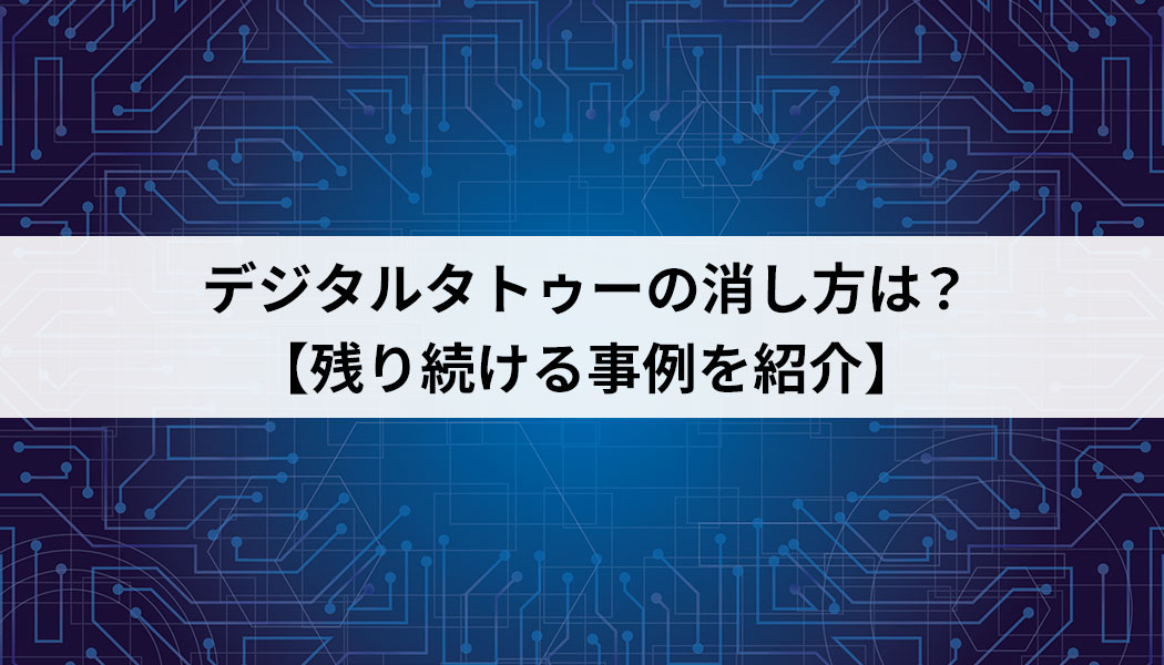 デジタルタトゥーの消し方は？【残り続ける事例を紹介】